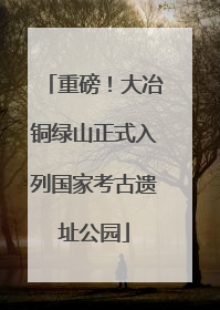 重磅！大冶铜绿山正式入列国家考古遗址公园