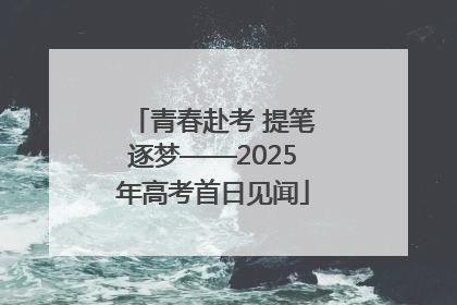 青春赴考 提笔逐梦——2025年高考首日见闻
