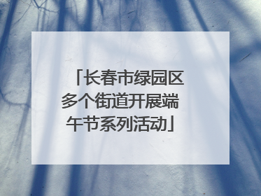 长春市绿园区多个街道开展端午节系列活动