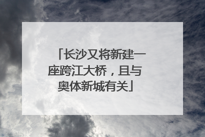 长沙又将新建一座跨江大桥，且与奥体新城有关