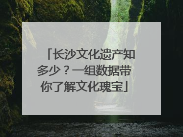 长沙文化遗产知多少？一组数据带你了解文化瑰宝