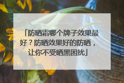 防晒霜哪个牌子效果最好？防晒效果好的防晒，让你不受晒黑困扰