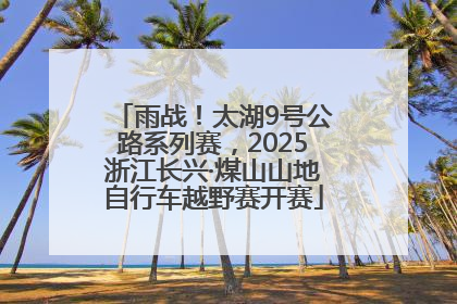 雨战！太湖9号公路系列赛，2025浙江长兴·煤山山地自行车越野赛开赛