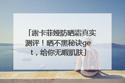 露卡菲娅防晒霜真实测评！晒不黑秘诀get，给你无暇肌肤