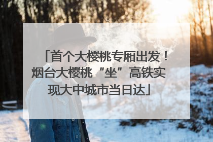 首个大樱桃专厢出发！烟台大樱桃“坐”高铁实现大中城市当日达