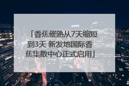 香蕉催熟从7天缩短到3天 新发地国际香蕉集散中心正式启用