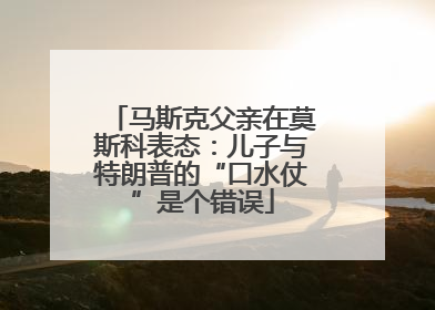 马斯克父亲在莫斯科表态：儿子与特朗普的“口水仗”是个错误