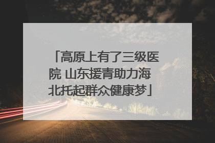 高原上有了三级医院 山东援青助力海北托起群众健康梦