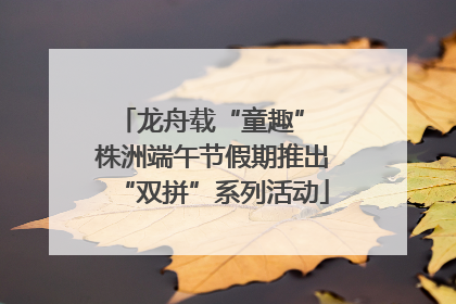 龙舟载“童趣” 株洲端午节假期推出“双拼”系列活动