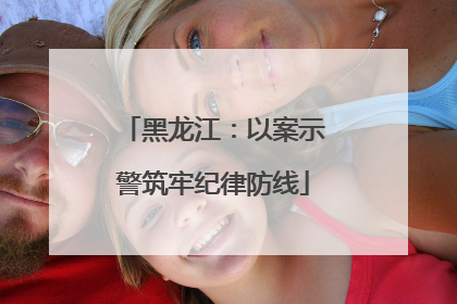 黑龙江：以案示警筑牢纪律防线