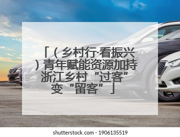 （乡村行·看振兴）青年赋能资源加持 浙江乡村“过客”变“留客”