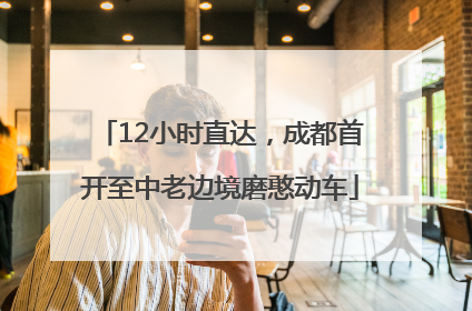 12小时直达，成都首开至中老边境磨憨动车