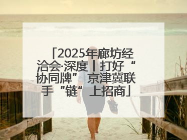 2025年廊坊经洽会·深度丨打好“协同牌” 京津冀联手“链”上招商