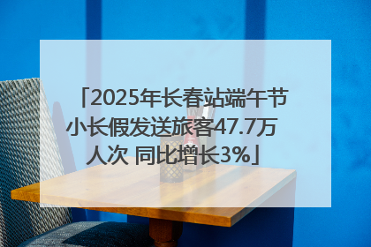 2025年长春站端午节小长假发送旅客47.7万人次 同比增长3%