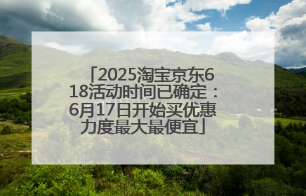 2025淘宝京东618活动时间已确定：6月17日开始买优惠力度最大最便宜