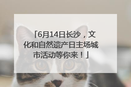 6月14日长沙，文化和自然遗产日主场城市活动等你来！